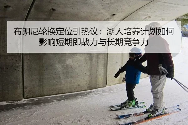 布朗尼轮换定位引热议：湖人培养计划如何影响短期即战力与长期竞争力