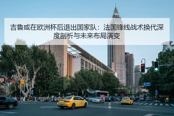 吉鲁或在欧洲杯后退出国家队：法国锋线战术换代深度剖析与未来布局演变